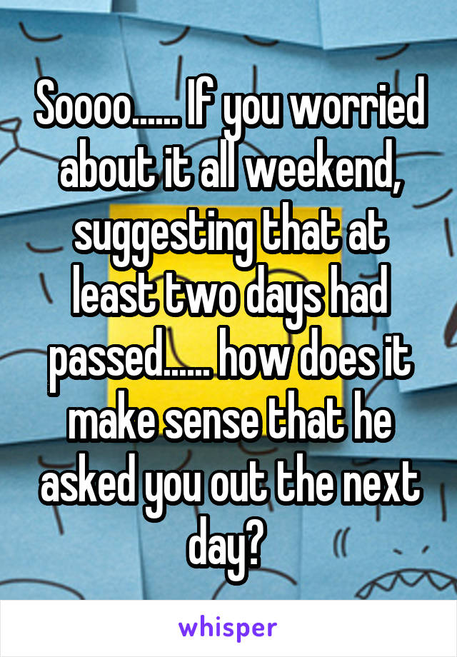 Soooo...... If you worried about it all weekend, suggesting that at least two days had passed...... how does it make sense that he asked you out the next day? 