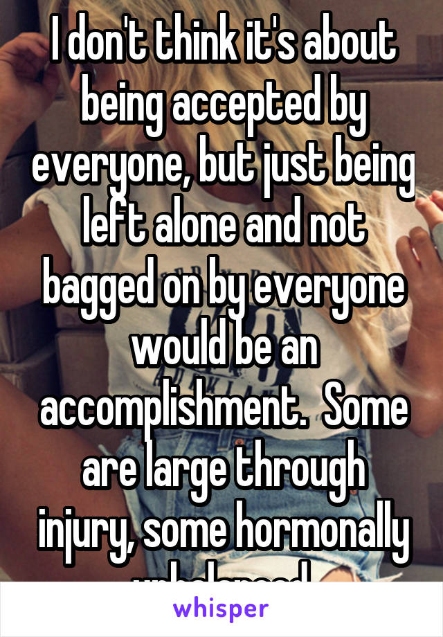 I don't think it's about being accepted by everyone, but just being left alone and not bagged on by everyone would be an accomplishment.  Some are large through injury, some hormonally unbalanced.