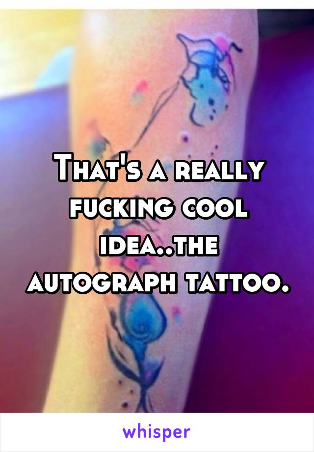 That's a really fucking cool idea..the autograph tattoo.