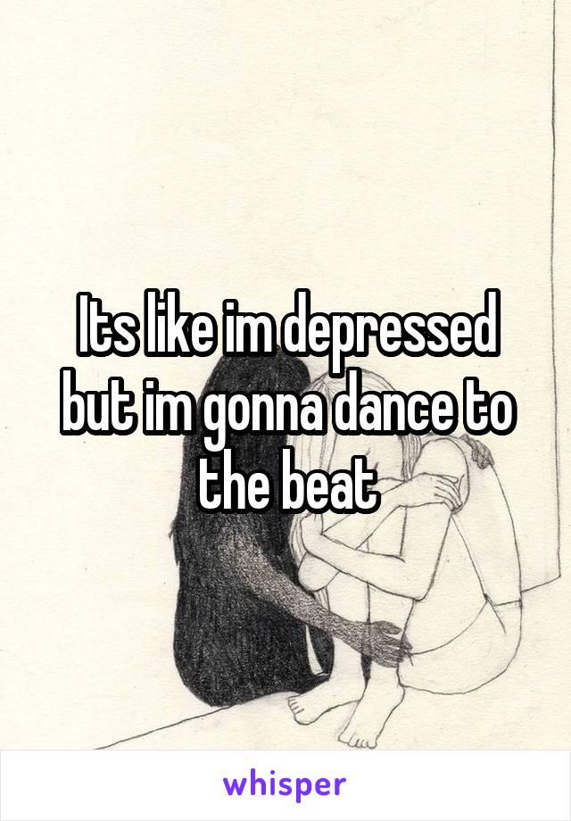 Its like im depressed but im gonna dance to the beat