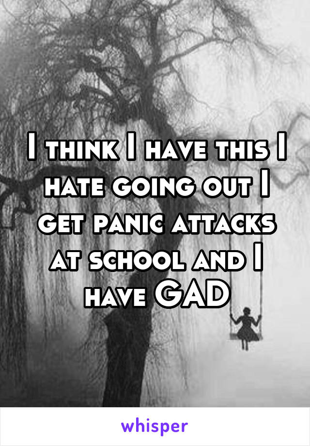 I think I have this I hate going out I get panic attacks at school and I have GAD