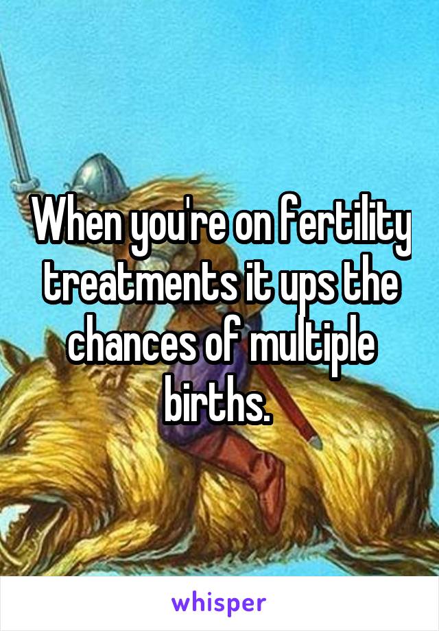 When you're on fertility treatments it ups the chances of multiple births. 