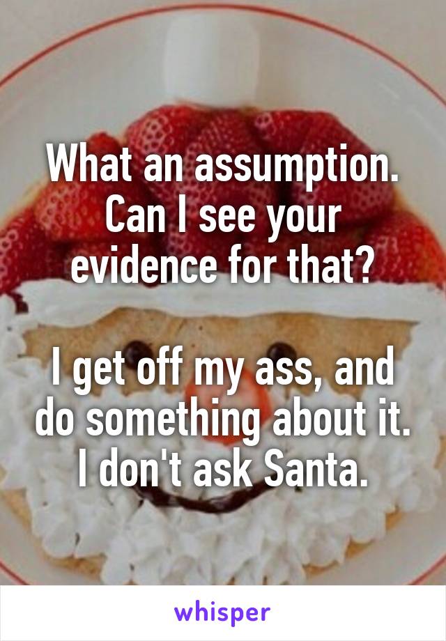 What an assumption.
Can I see your evidence for that?

I get off my ass, and do something about it.
I don't ask Santa.