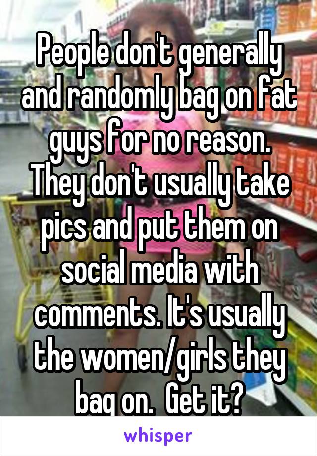People don't generally and randomly bag on fat guys for no reason. They don't usually take pics and put them on social media with comments. It's usually the women/girls they bag on.  Get it?