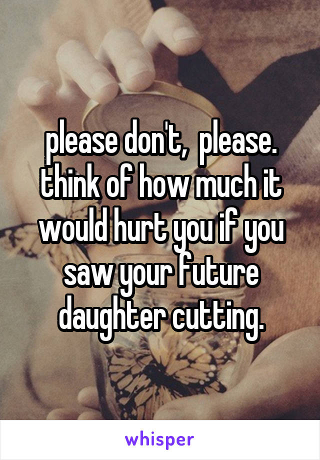please don't,  please. think of how much it would hurt you if you saw your future daughter cutting.