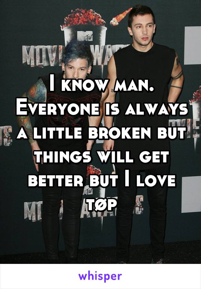 I know man. Everyone is always a little broken but things will get better but I love tøp