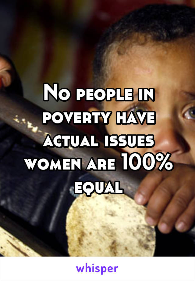 No people in poverty have actual issues women are 100% equal