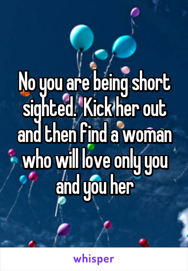 No you are being short sighted.  Kick her out and then find a woman who will love only you and you her