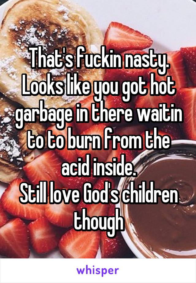 That's fuckin nasty. Looks like you got hot garbage in there waitin to to burn from the acid inside.
Still love God's children though