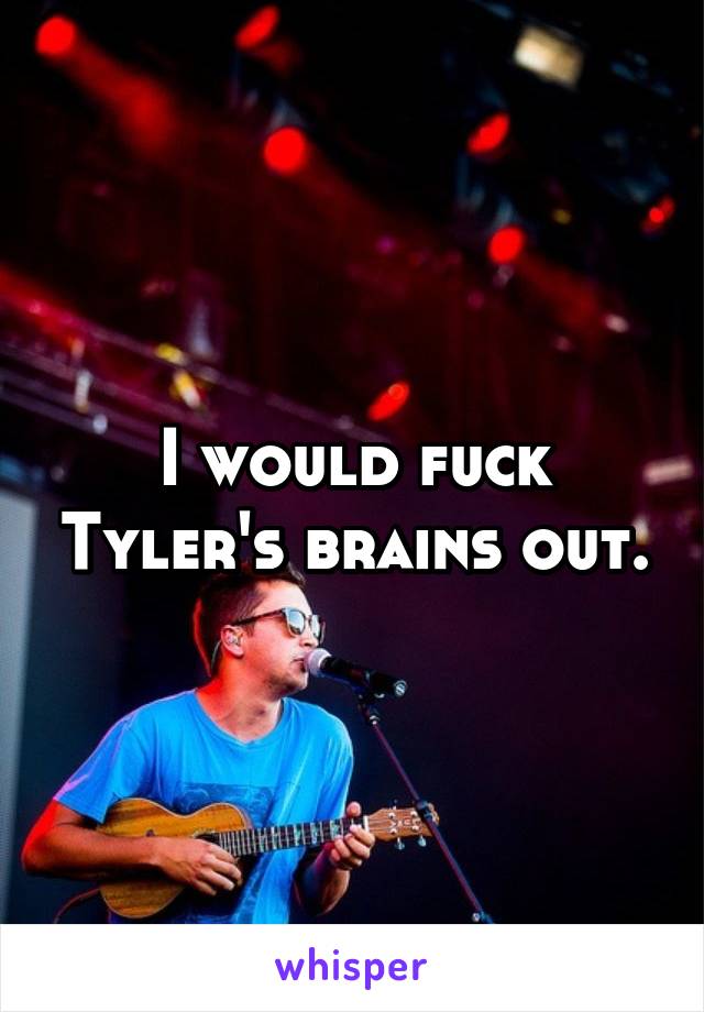 I would fuck Tyler's brains out.