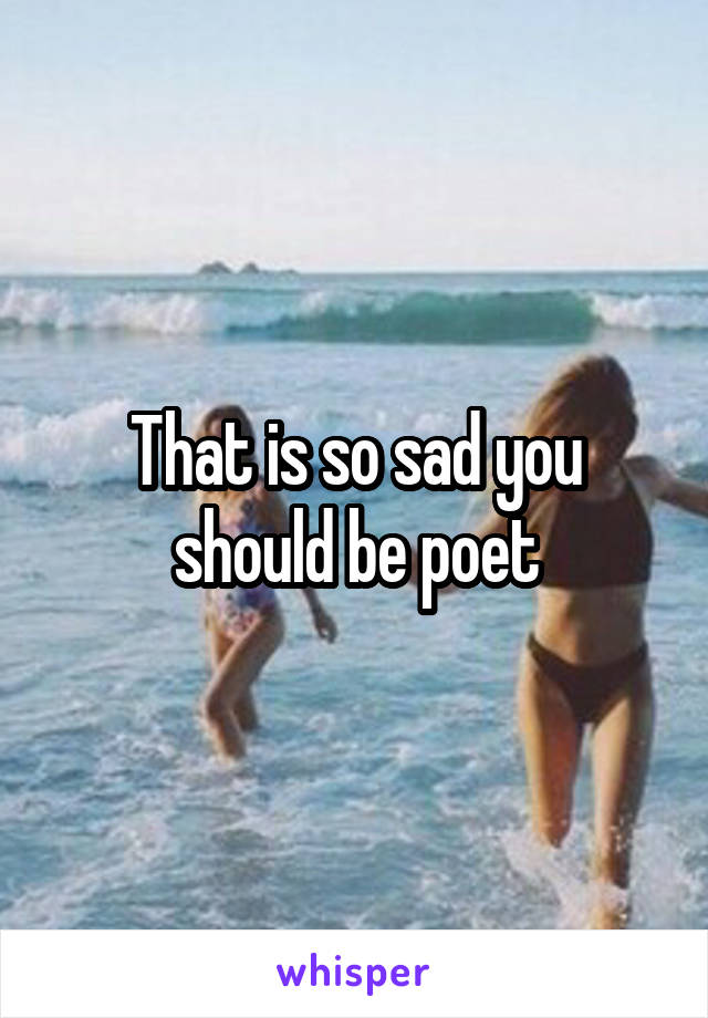 That is so sad you should be poet