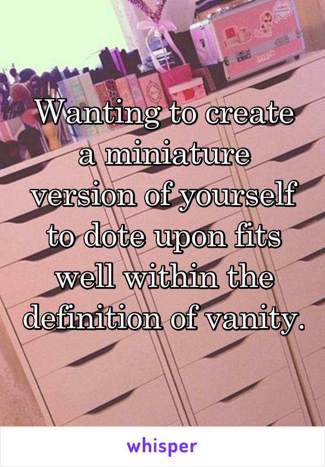 Wanting to create a miniature version of yourself to dote upon fits well within the definition of vanity. 