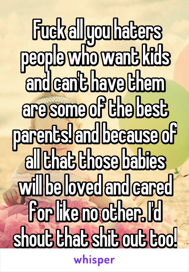  Fuck all you haters people who want kids and can't have them are some of the best parents! and because of all that those babies will be loved and cared for like no other. I'd shout that shit out too!