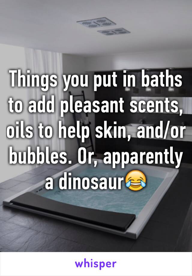 Things you put in baths to add pleasant scents, oils to help skin, and/or bubbles. Or, apparently a dinosaur😂