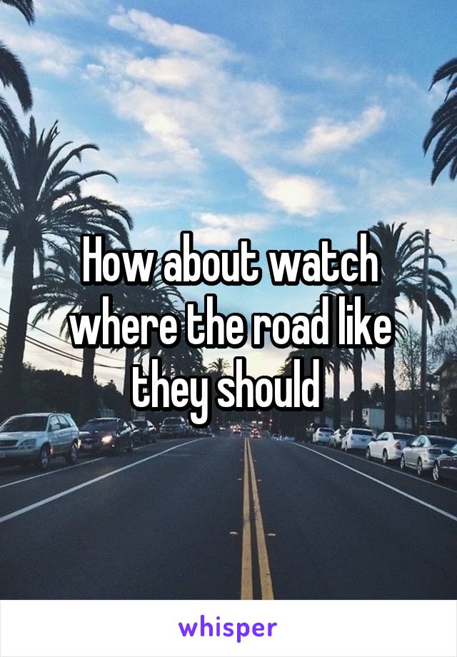 How about watch where the road like they should 