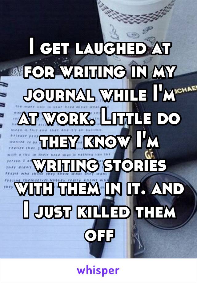 I get laughed at for writing in my journal while I'm at work. Little do they know I'm writing stories with them in it. and I just killed them off