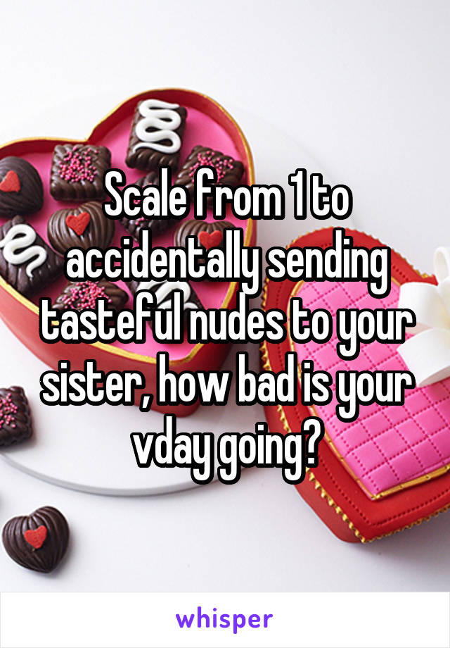 Scale from 1 to accidentally sending tasteful nudes to your sister, how bad is your vday going?