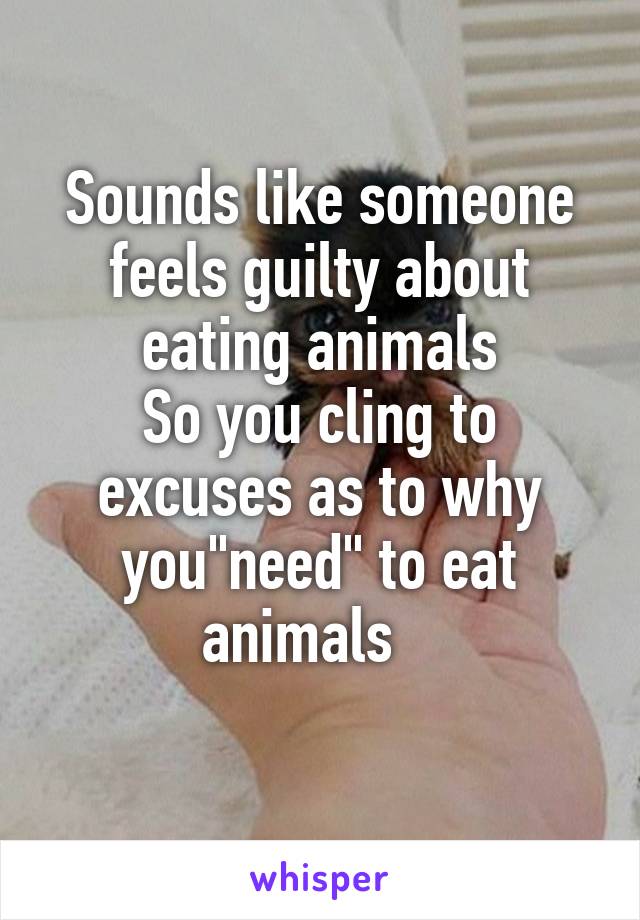 Sounds like someone feels guilty about eating animals
So you cling to excuses as to why you"need" to eat animals   
