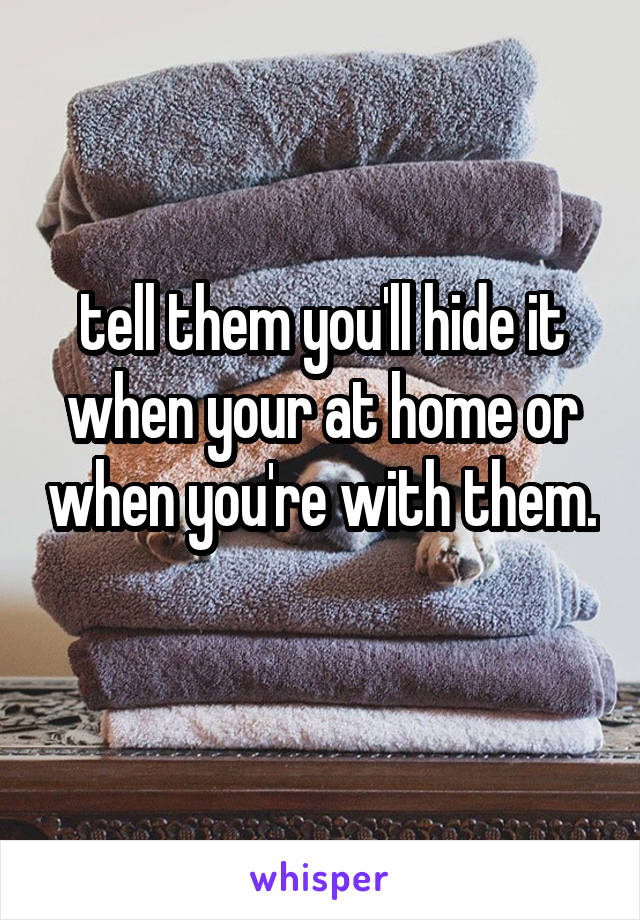 tell them you'll hide it when your at home or when you're with them. 