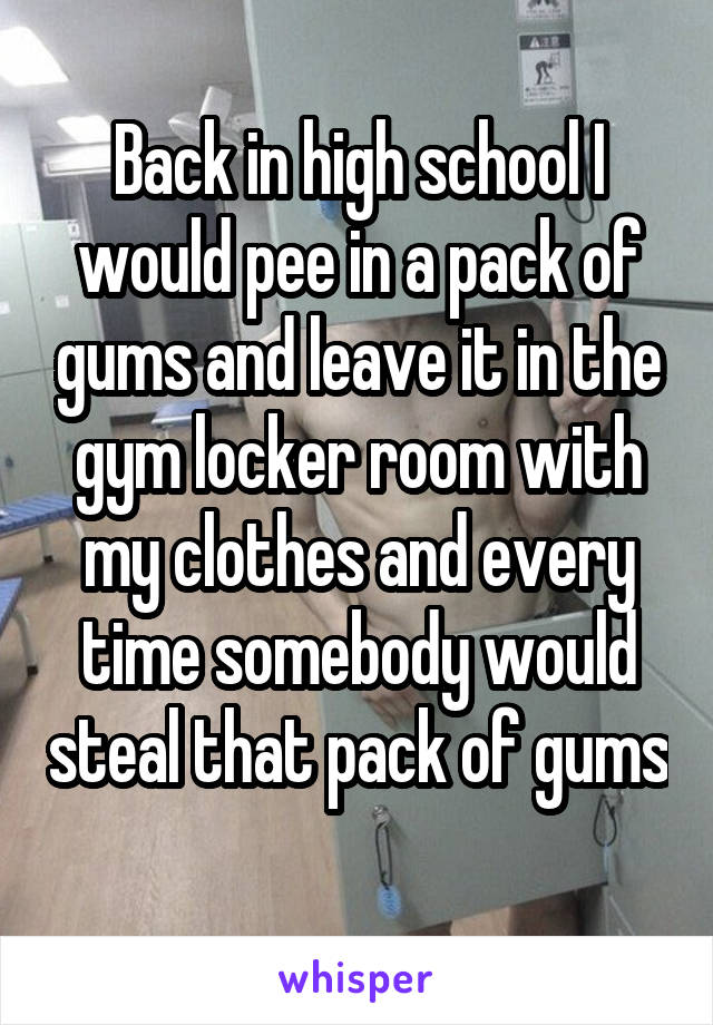 Back in high school I would pee in a pack of gums and leave it in the gym locker room with my clothes and every time somebody would steal that pack of gums 