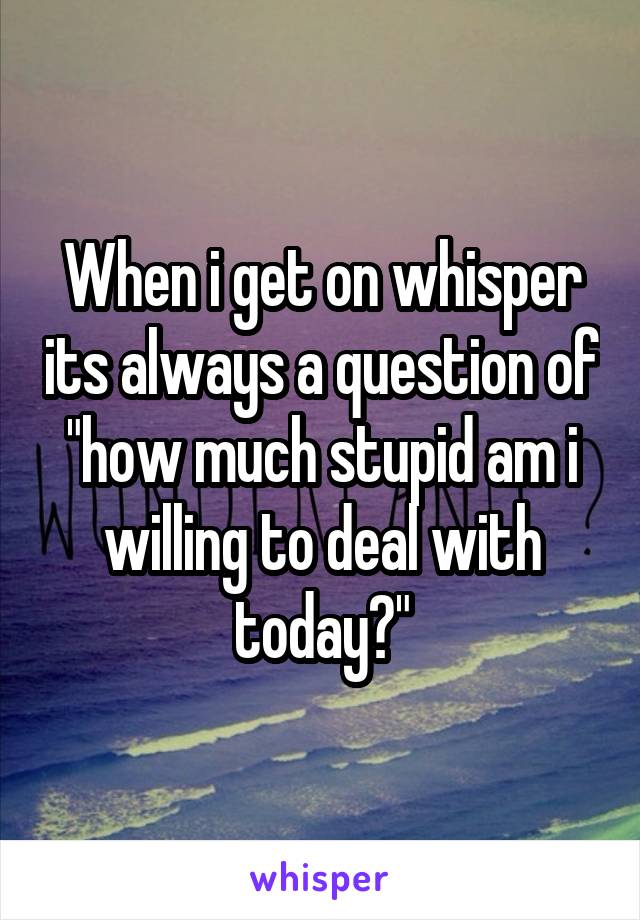 When i get on whisper its always a question of "how much stupid am i willing to deal with today?"