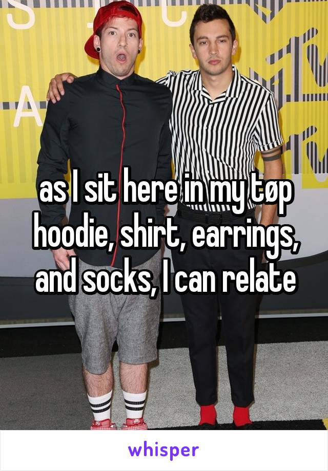 as I sit here in my tøp hoodie, shirt, earrings, and socks, I can relate