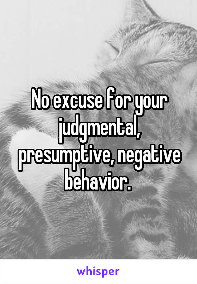 No excuse for your judgmental, presumptive, negative behavior. 