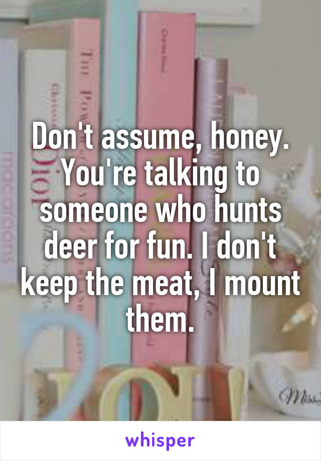 Don't assume, honey. You're talking to someone who hunts deer for fun. I don't keep the meat, I mount them.