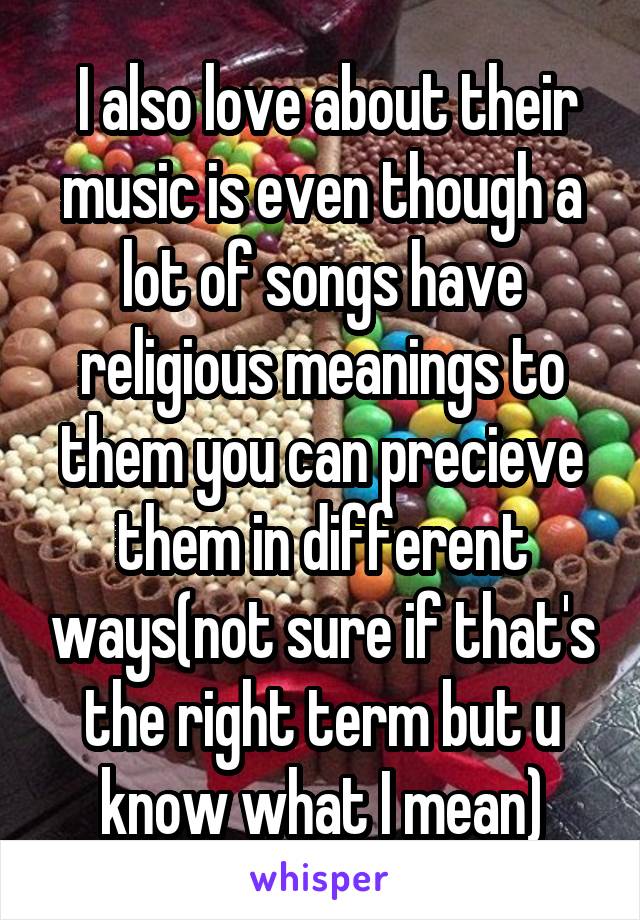  I also love about their music is even though a lot of songs have religious meanings to them you can precieve them in different ways(not sure if that's the right term but u know what I mean)