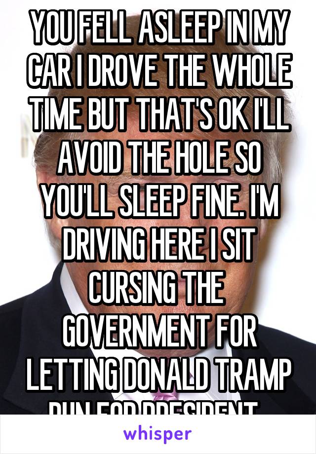 YOU FELL ASLEEP IN MY CAR I DROVE THE WHOLE TIME BUT THAT'S OK I'LL AVOID THE HOLE SO YOU'LL SLEEP FINE. I'M DRIVING HERE I SIT CURSING THE 
GOVERNMENT FOR LETTING DONALD TRAMP RUN FOR PRESIDENT. 