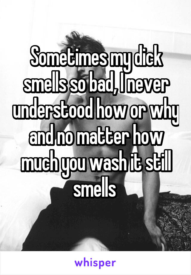 Sometimes my dick smells so bad, I never understood how or why and no matter how much you wash it still smells 
