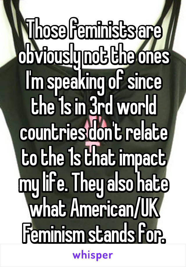 Those feminists are obviously not the ones I'm speaking of since the 1s in 3rd world countries don't relate to the 1s that impact my life. They also hate what American/UK Feminism stands for.