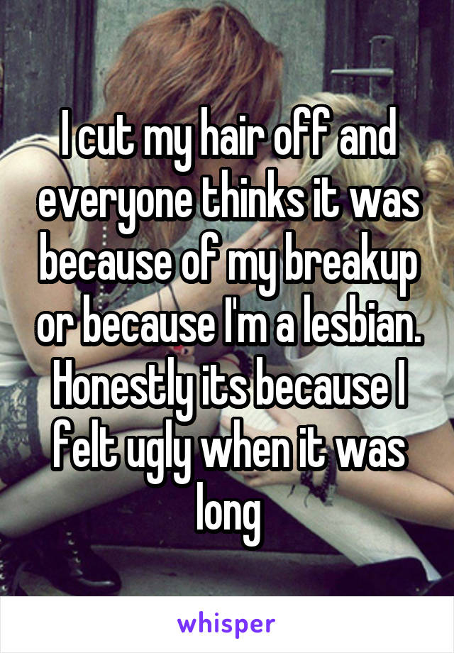 I cut my hair off and everyone thinks it was because of my breakup or because I'm a lesbian. Honestly its because I felt ugly when it was long