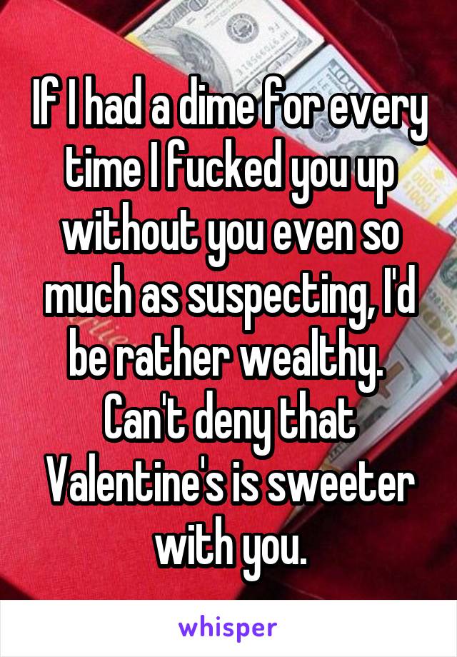 If I had a dime for every time I fucked you up without you even so much as suspecting, I'd be rather wealthy. 
Can't deny that Valentine's is sweeter with you.