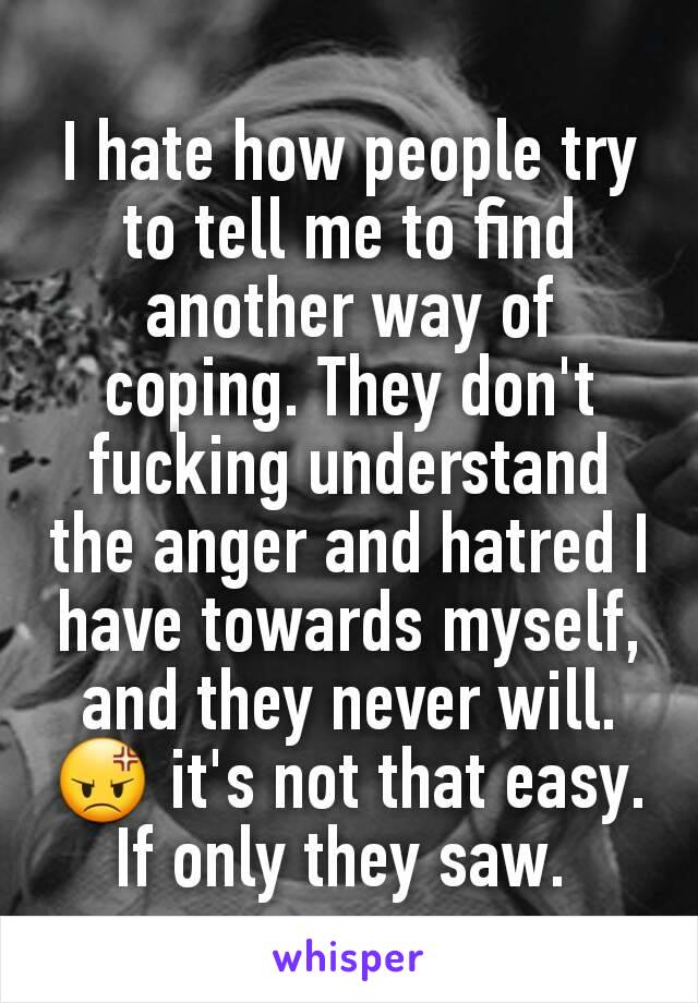 I hate how people try to tell me to find another way of coping. They don't fucking understand the anger and hatred I have towards myself, and they never will. 😡 it's not that easy. If only they saw. 