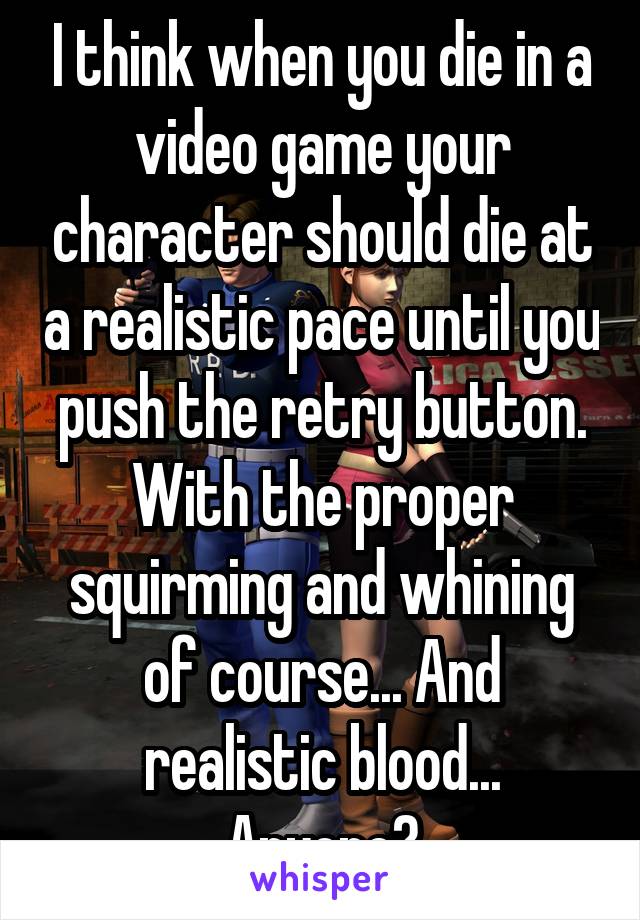 I think when you die in a video game your character should die at a realistic pace until you push the retry button. With the proper squirming and whining of course... And realistic blood... Anyone?