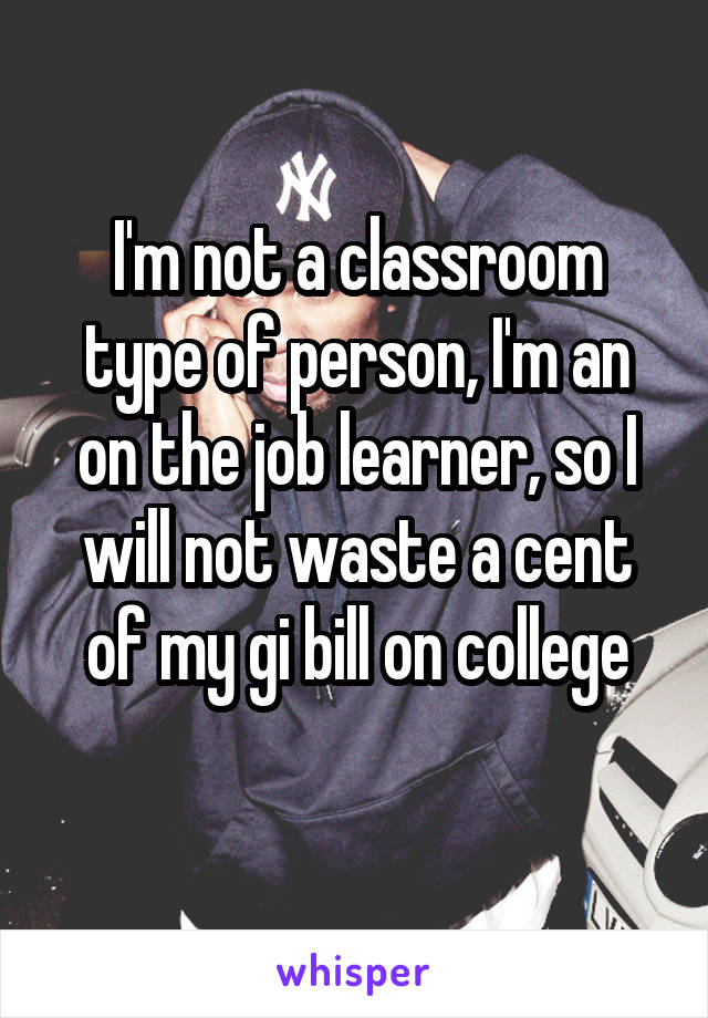 I'm not a classroom type of person, I'm an on the job learner, so I will not waste a cent of my gi bill on college
