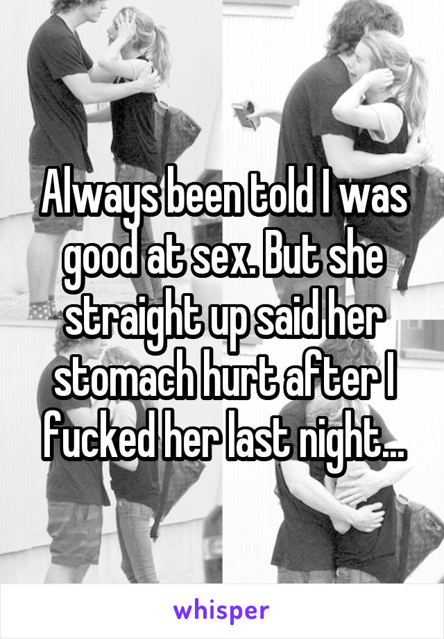 Always been told I was good at sex. But she straight up said her stomach hurt after I fucked her last night...