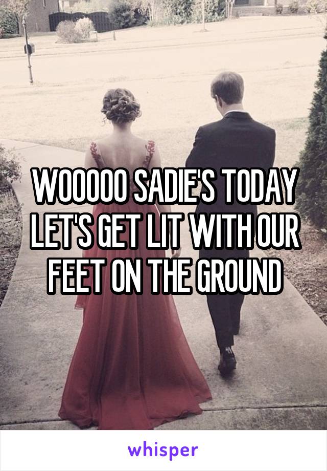 WOOOOO SADIE'S TODAY LET'S GET LIT WITH OUR FEET ON THE GROUND