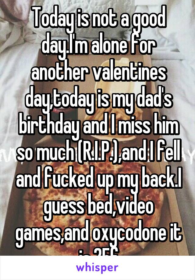 Today is not a good day.I'm alone for another valentines day,today is my dad's birthday and I miss him so much (R.I.P.),and I fell and fucked up my back.I guess bed,video games,and oxycodone it is.25f