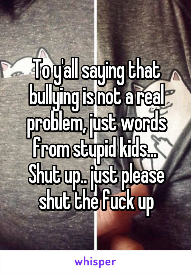 To y'all saying that bullying is not a real problem, just words from stupid kids... 
Shut up.. just please shut the fuck up