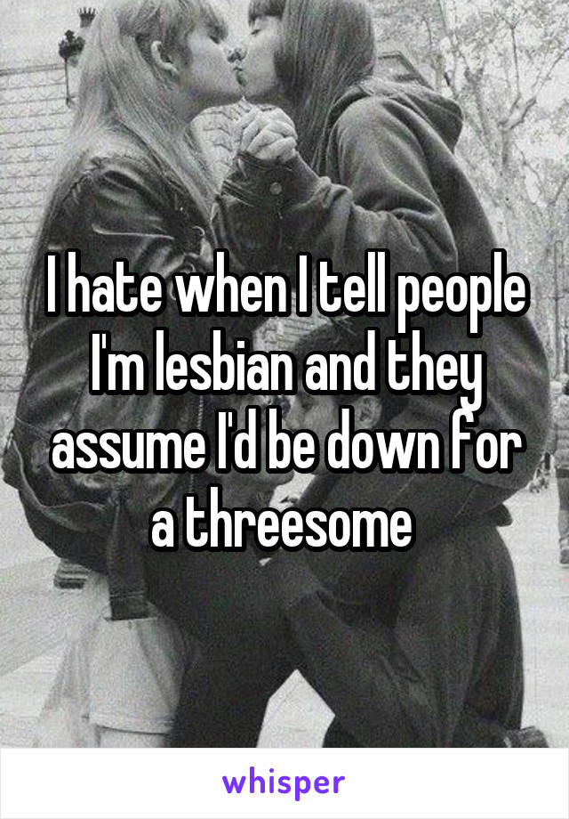 I hate when I tell people I'm lesbian and they assume I'd be down for a threesome 