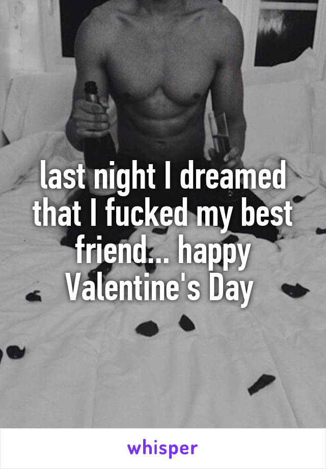 last night I dreamed that I fucked my best friend... happy Valentine's Day 
