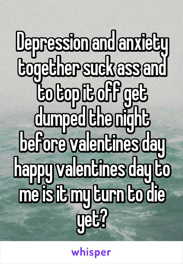 Depression and anxiety together suck ass and to top it off get dumped the night before valentines day happy valentines day to me is it my turn to die yet?