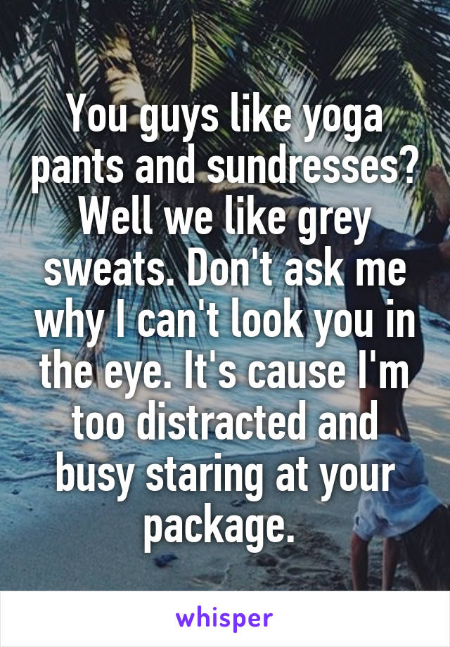 You guys like yoga pants and sundresses? Well we like grey sweats. Don't ask me why I can't look you in the eye. It's cause I'm too distracted and busy staring at your package. 