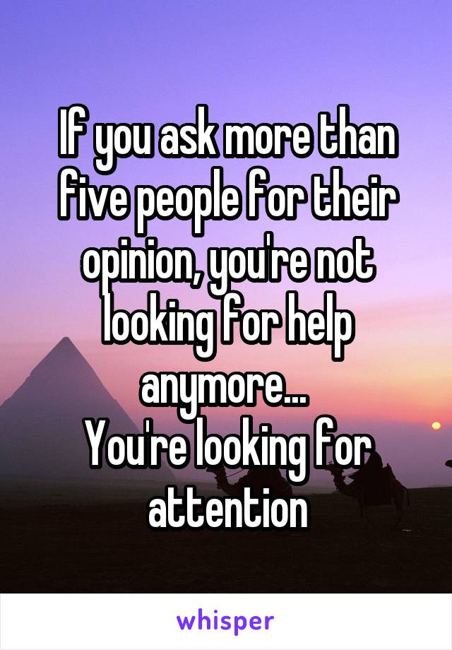 If you ask more than five people for their opinion, you're not looking for help anymore... 
You're looking for attention