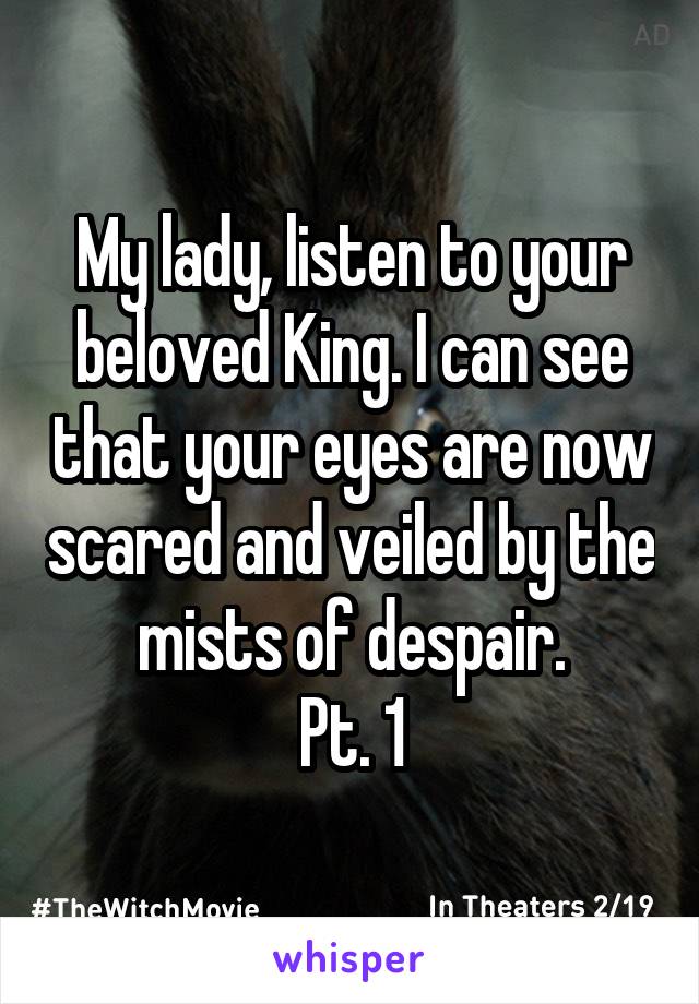 My lady, listen to your beloved King. I can see that your eyes are now scared and veiled by the mists of despair.
Pt. 1