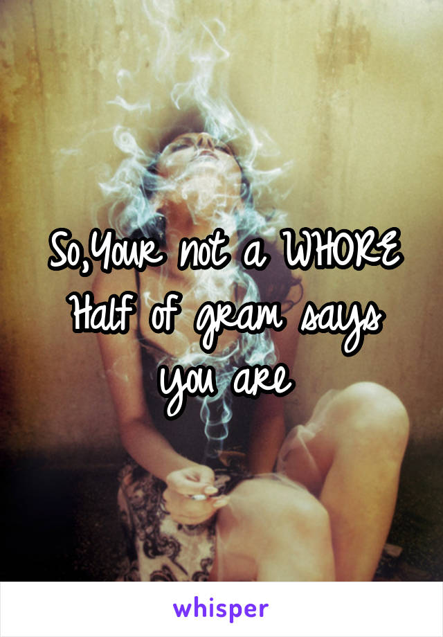 So,Your not a WHORE
Half of gram says you are