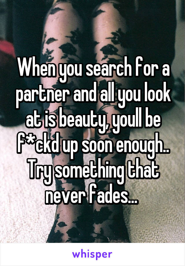 When you search for a partner and all you look at is beauty, youll be f*ckd up soon enough..
Try something that never fades... 