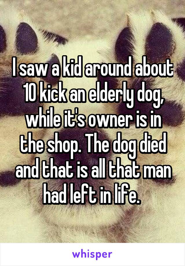 I saw a kid around about 10 kick an elderly dog, while it's owner is in the shop. The dog died and that is all that man had left in life. 